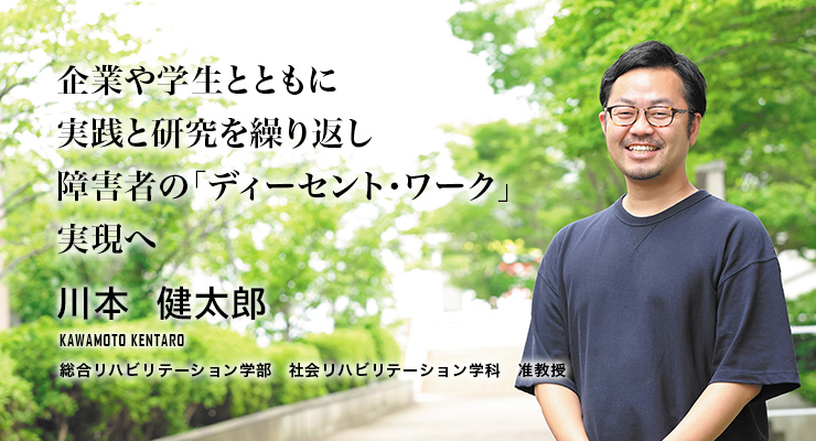 企業や学生とともに実践と研究を繰り返し障害者の「ディーセント・ワーク」実現へ（川本　健太郎／総合リハビリテーション学部　社会リハビリテーション学科　准教授）