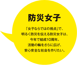 防災女子　「女子ならではの視点」で、明るく防災を伝える防災女子は、今年で結成10周年。活動の輪をさらに広げ、安心安全な社会を作りたい。